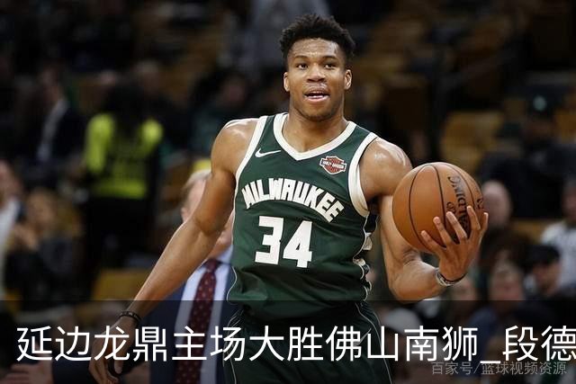 延边龙鼎主场大胜佛山南狮 段德智与福布斯展现精彩表现